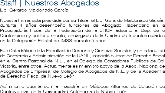 Staff | Nuestros Abogados
Lic. Gerardo Maldonado García Nuestra Firma esta presidida por su Titular el Lic. Gerardo Maldonado García, durante 4 años desempeño funciones de Abogado Hacendario en la Procuraduría Fiscal de la Federación de la SHCP, adscrito al Dep. de lo Contencioso y posteriormente, encargado de la Unidad de Inconformidades en la Delegación Estatal de IMSS durante 5 años. Fue Catedrático de la Facultad de Derecho y Ciencias Sociales y en la facultad de Comercio y Administración de la UANL, impartió cursos de Derecho Fiscal en el Centro Patronal de N.L., en el Colegio de Contadores Públicos de Cd. Victoria, entre otros. Actualmente es miembro activo de la Asoc. Nacional de Abogados de Empresa, del Colegio de Abogados de N.L. y de la Academia de Derecho Fiscal de Nuevo León. Así mismo cuenta con la maestría en Métodos Alternos de Solución de Controversias en la Universidad Autónoma de Nuevo León.
