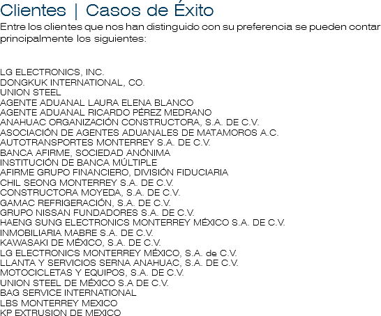 Clientes | Casos de Éxito
Entre los clientes que nos han distinguido con su preferencia se pueden contar principalmente los siguientes: LG ELECTRONICS, INC. DONGKUK INTERNATIONAL, CO.
UNION STEEL
AGENTE ADUANAL LAURA ELENA BLANCO
AGENTE ADUANAL RICARDO PÉREZ MEDRANO
ANAHUAC ORGANIZACIÓN CONSTRUCTORA, S.A. DE C.V.
ASOCIACIÓN DE AGENTES ADUANALES DE MATAMOROS A.C.
AUTOTRANSPORTES MONTERREY S.A. DE C.V.
BANCA AFIRME, SOCIEDAD ANÓNIMA
INSTITUCIÓN DE BANCA MÚLTIPLE
AFIRME GRUPO FINANCIERO, DIVISIÓN FIDUCIARIA
CHIL SEONG MONTERREY S.A. DE C.V.
CONSTRUCTORA MOYEDA, S.A. DE C.V.
GAMAC REFRIGERACIÓN, S.A. DE C.V.
GRUPO NISSAN FUNDADORES S.A. DE C.V.
HAENG SUNG ELECTRONICS MONTERREY MÉXICO S.A. DE C.V.
INMOBILIARIA MABRE S.A. DE C.V.
KAWASAKI DE MÉXICO, S.A. DE C.V.
LG ELECTRONICS MONTERREY MÉXICO, S.A. de C.V.
LLANTA Y SERVICIOS SERNA ANAHUAC, S.A. DE C.V.
MOTOCICLETAS Y EQUIPOS, S.A. DE C.V.
UNION STEEL DE MÉXICO S.A DE C.V.
BAG SERVICE INTERNATIONAL
LBS MONTERREY MEXICO
KP EXTRUSION DE MEXICO